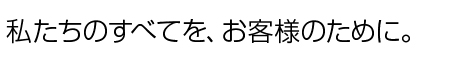 私たちのすべてを、お客様のために。